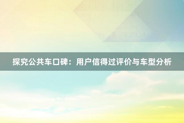 探究公共车口碑：用户信得过评价与车型分析