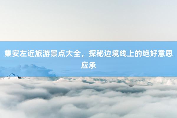 集安左近旅游景点大全，探秘边境线上的绝好意思应承