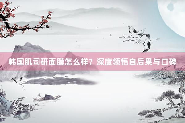 韩国肌司研面膜怎么样？深度领悟自后果与口碑