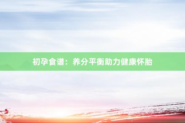 初孕食谱：养分平衡助力健康怀胎