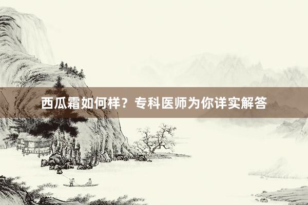 西瓜霜如何样？专科医师为你详实解答