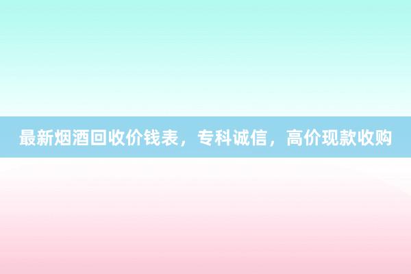 最新烟酒回收价钱表，专科诚信，高价现款收购