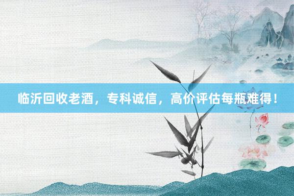 临沂回收老酒，专科诚信，高价评估每瓶难得！