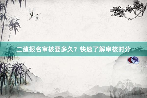 二建报名审核要多久？快速了解审核时分