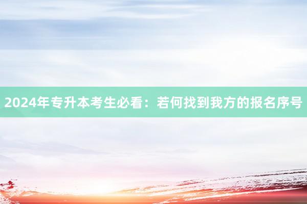 2024年专升本考生必看：若何找到我方的报名序号